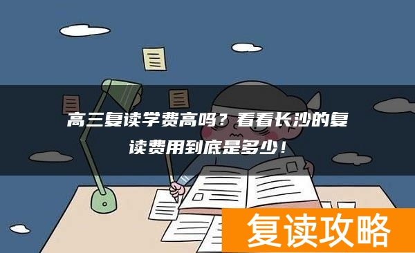高三复读学费高吗？看看长沙的复读费用到底是多少！