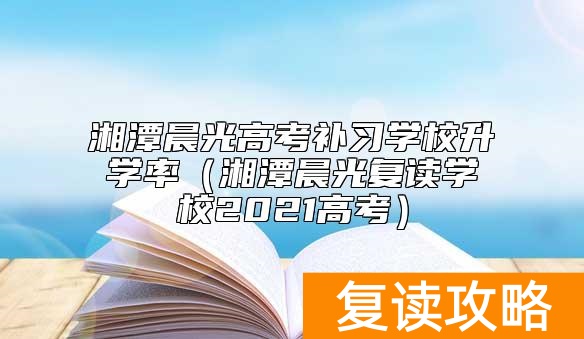 湘潭晨光高考补习学校升学率（湘潭晨光复读学校2021高考）