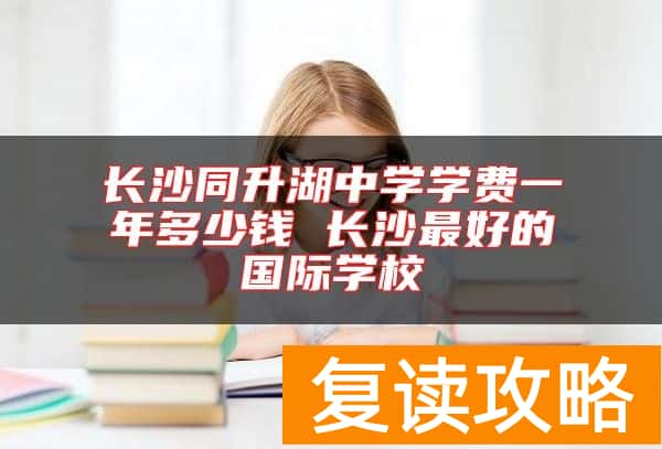 长沙同升湖中学学费一年多少钱 长沙最好的国际学校